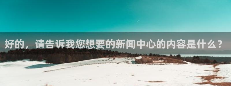 好的，请告诉我您想要的新闻中心的内容是什么？
